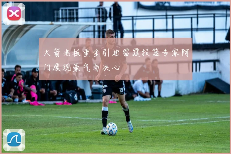 火箭老板重金引进雷霆投篮专家阿门展现豪气与决心