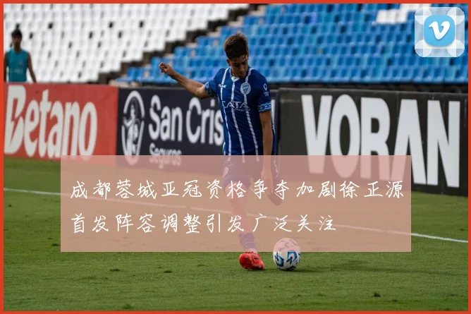 成都蓉城亚冠资格争夺加剧徐正源首发阵容调整引发广泛关注