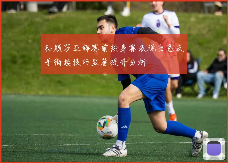 孙颖莎亚锦赛前热身赛表现出色反手衔接技巧显著提升分析