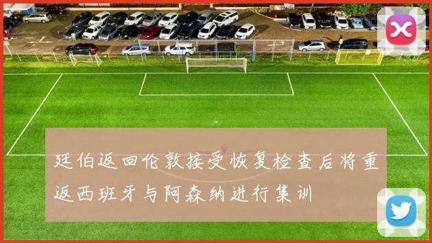 廷伯返回伦敦接受恢复检查后将重返西班牙与阿森纳进行集训