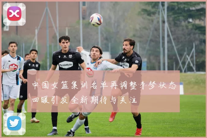 中国女篮集训名单再调整李梦状态回暖引发全新期待与关注